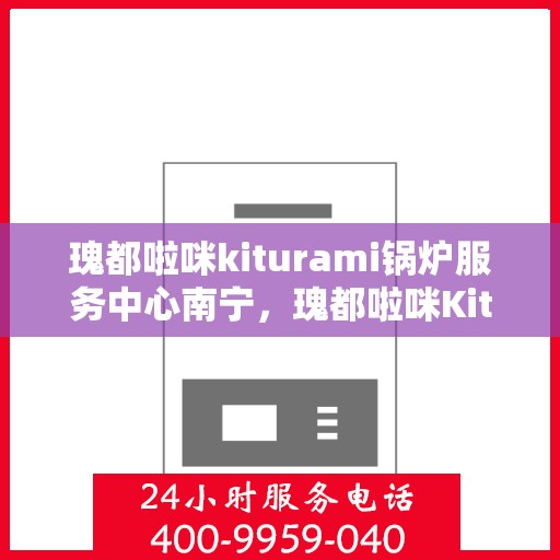 瑰都啦咪kiturami锅炉服务中心南宁，瑰都啦咪Kiturami锅炉服务中心落户南宁，专业服务引领行业新标杆
