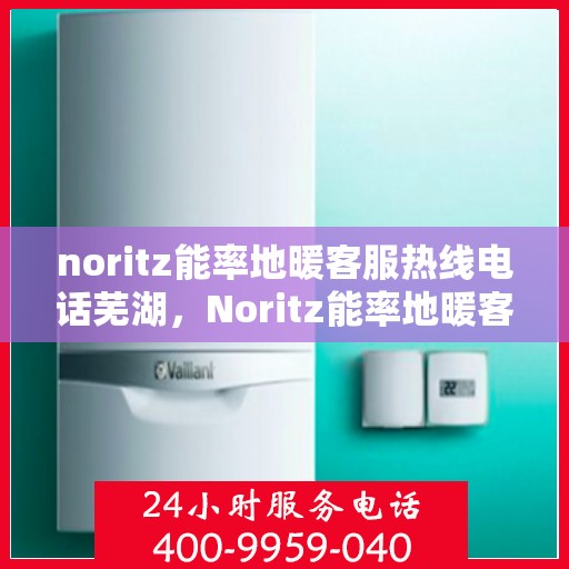 noritz能率地暖客服热线电话芜湖，Noritz能率地暖客服热线在芜湖，专业支持与解决方案的温暖连线