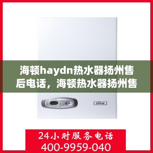 海顿haydn热水器扬州售后电话，海顿热水器扬州售后服务中心联系电话及维修指南