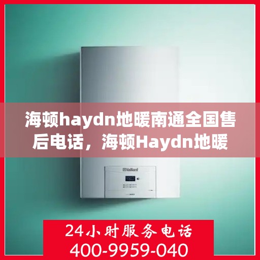 海顿haydn地暖南通全国售后电话，海顿Haydn地暖全国售后电话在南通，专业维修与售后支持团队为您服务