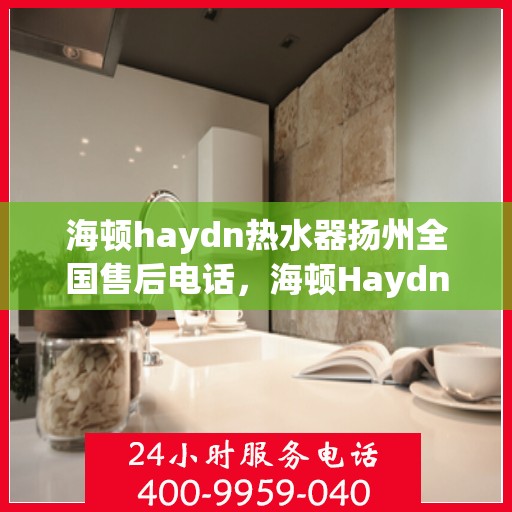 海顿haydn热水器扬州全国售后电话，海顿Haydn热水器扬州售后服务热线及全国售后电话汇总