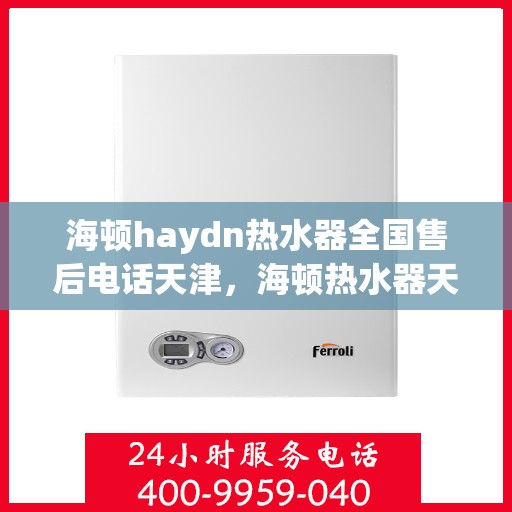 海顿haydn热水器全国售后电话天津，海顿热水器天津售后热线及全国服务网点一览