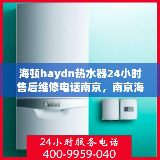 海顿haydn热水器24小时售后维修电话南京，南京海顿热水器售后维修电话全天候服务热线