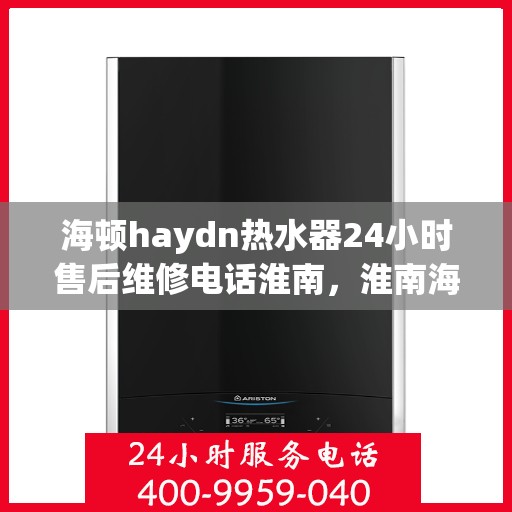 海顿haydn热水器24小时售后维修电话淮南，淮南海顿热水器全天候售后维修服务热线公布