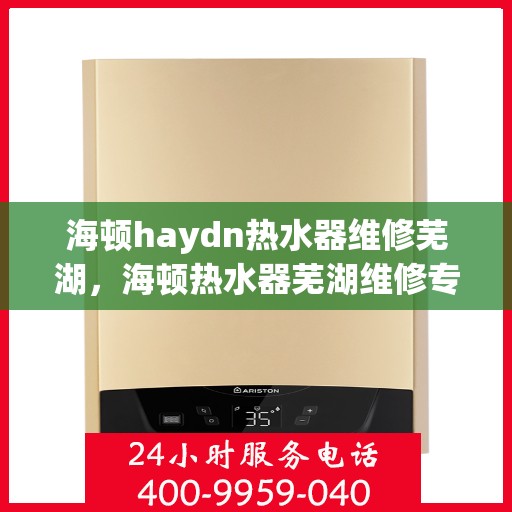 海顿haydn热水器维修芜湖，海顿热水器芜湖维修专家，专业解决热水器疑难杂症