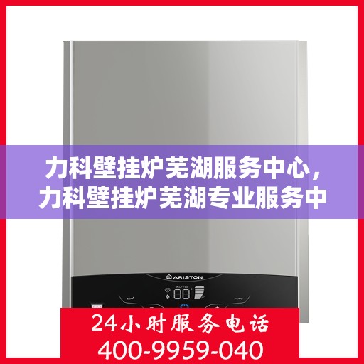 力科壁挂炉芜湖服务中心，力科壁挂炉芜湖专业服务中心