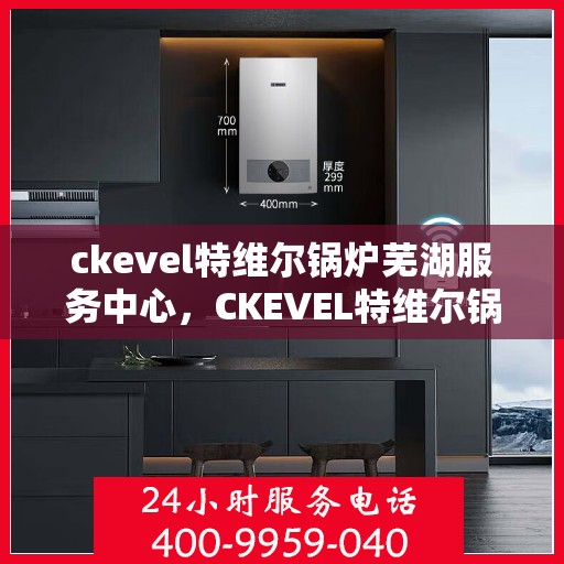 ckevel特维尔锅炉芜湖服务中心，CKEVEL特维尔锅炉芜湖专业服务中心
