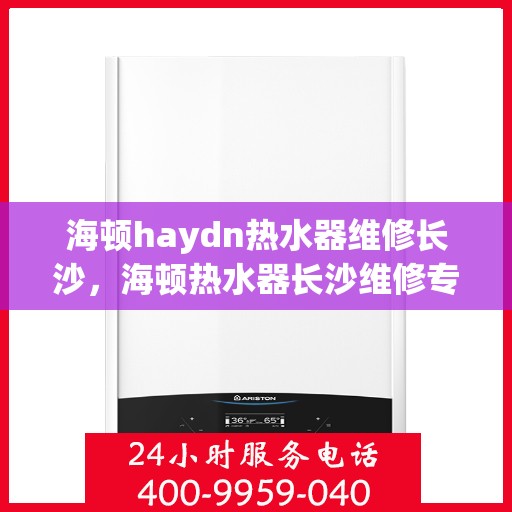 海顿haydn热水器维修长沙，海顿热水器长沙维修专家解析，解决您的热水难题