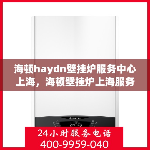 海顿haydn壁挂炉服务中心上海，海顿壁挂炉上海服务中心，专业维修与贴心服务