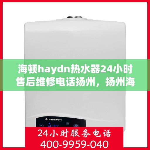 海顿haydn热水器24小时售后维修电话扬州，扬州海顿热水器全天候售后维修服务热线