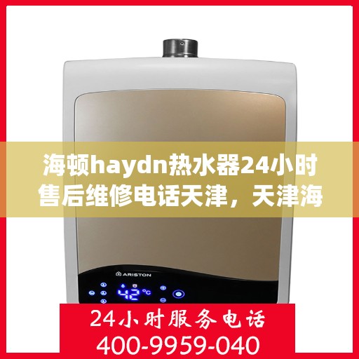 海顿haydn热水器24小时售后维修电话天津，天津海顿热水器全天候售后维修服务热线及电话咨询指南