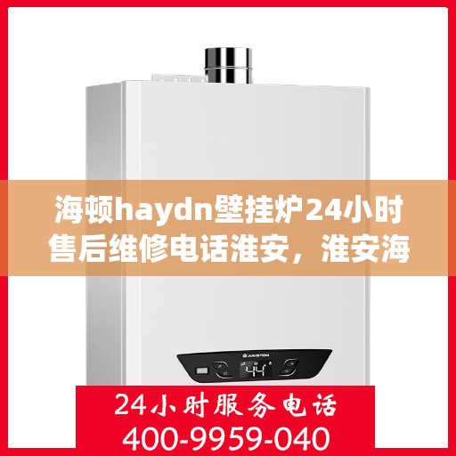 海顿haydn壁挂炉24小时售后维修电话淮安，淮安海顿壁挂炉售后维修热线，全天候服务保障您的温暖生活