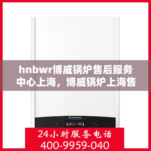 hnbwr博威锅炉售后服务中心上海，博威锅炉上海售后服务中心，专业维修，贴心服务