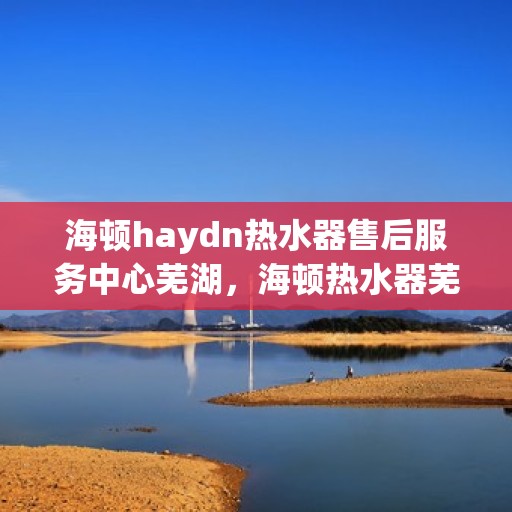 海顿haydn热水器售后服务中心芜湖，海顿热水器芜湖售后服务中心，专业维修，贴心服务