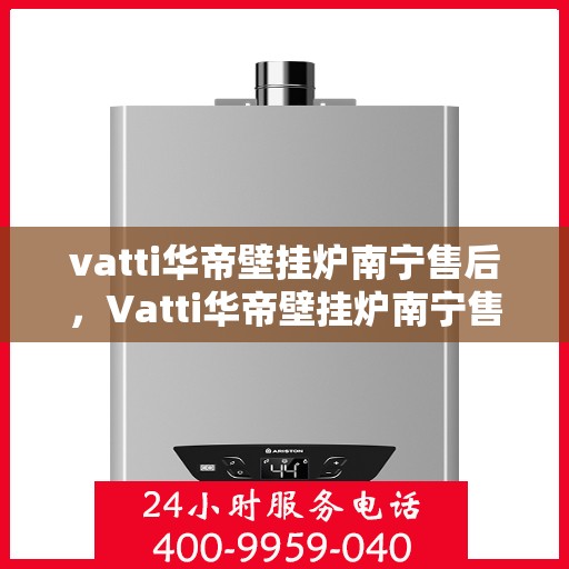 vatti华帝壁挂炉南宁售后，Vatti华帝壁挂炉南宁售后服务中心，专业维修与贴心服务
