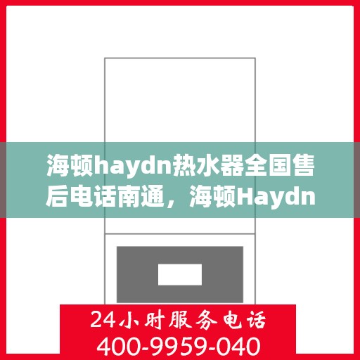 海顿haydn热水器全国售后电话南通，海顿Haydn热水器全国售后电话在南通，专业维修服务与售后支持团队为您保驾护航