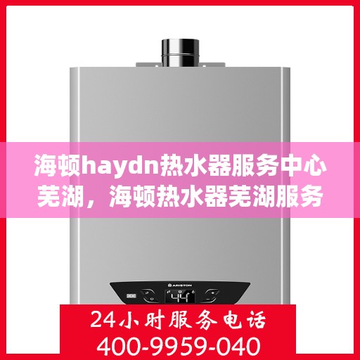 海顿haydn热水器服务中心芜湖，海顿热水器芜湖服务中心，专业维修，温暖您的生活