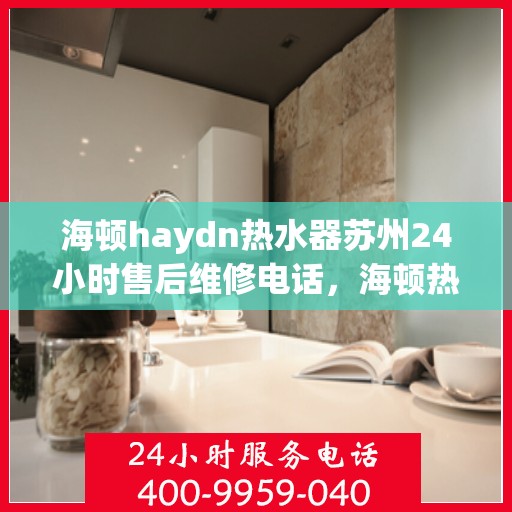 海顿haydn热水器苏州24小时售后维修电话，海顿热水器苏州售后维修热线，全天候服务，专业解决您的热水器问题