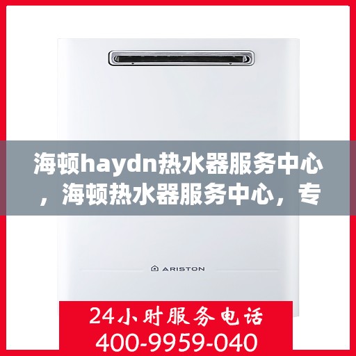 海顿haydn热水器服务中心，海顿热水器服务中心，专业维修与贴心服务
