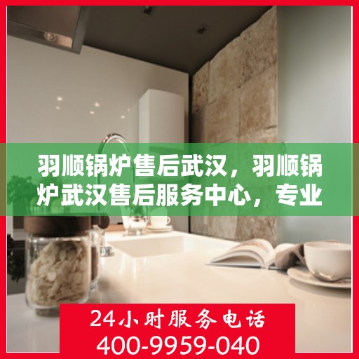 羽顺锅炉售后武汉，羽顺锅炉武汉售后服务中心，专业维修与贴心服务