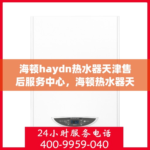 海顿haydn热水器天津售后服务中心，海顿热水器天津售后服务中心，专业维修与贴心服务