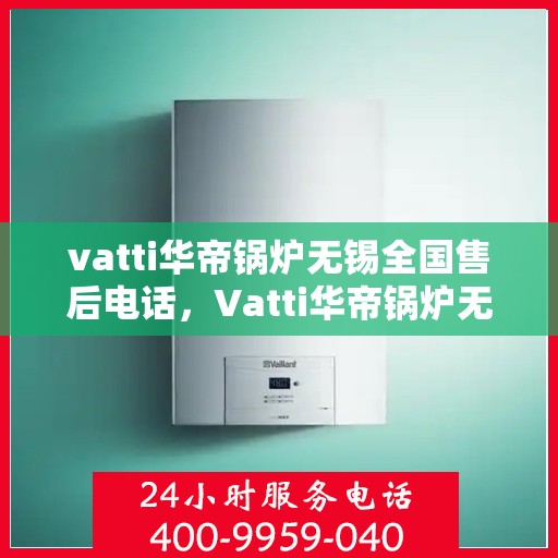vatti华帝锅炉无锡全国售后电话，Vatti华帝锅炉无锡售后服务中心电话，一站式专业服务保障您的锅炉运行无忧