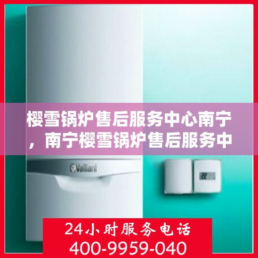 樱雪锅炉售后服务中心南宁，南宁樱雪锅炉售后服务中心，专业维修，贴心服务