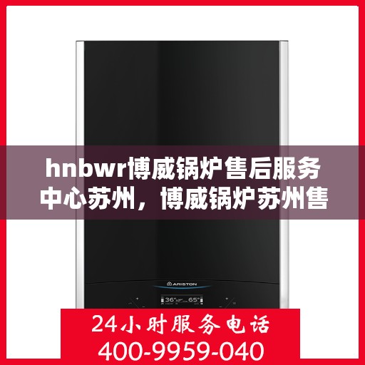 hnbwr博威锅炉售后服务中心苏州，博威锅炉苏州售后服务中心，专业维修与贴心服务