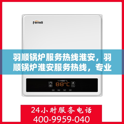 羽顺锅炉服务热线淮安，羽顺锅炉淮安服务热线，专业维修与咨询一站式解决方案