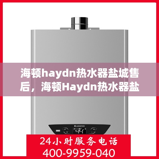 海顿haydn热水器盐城售后，海顿Haydn热水器盐城售后服务详解